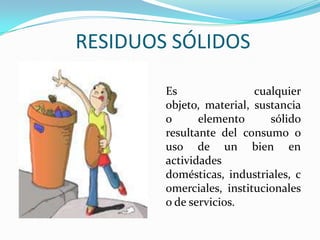 RESIDUOS SÓLIDOSEs cualquier objeto, material, sustancia o elemento sólido resultante del consumo o uso de un bien en actividades domésticas, industriales, comerciales, institucionales o de servicios.