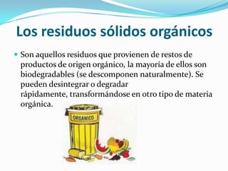 Los residuos sólidos orgánicosSon aquellos residuos que provienen de restos de productos de origen orgánico, la mayoría de ellos son biodegradables (se descomponen naturalmente). Se pueden desintegrar o degradar rápidamente, transformándose en otro tipo de materia orgánica.