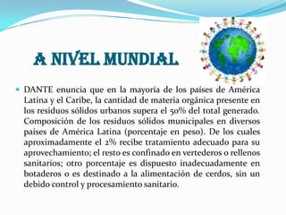 A nivel nacional La generación de residuos sólidos, es la siguiente: Cuatro grandes ciudades (Medellín, Bogotá, Cali y Barranquilla): 11.275 Ton/día, lo que equivale al (41%) de residuos generados, solo Bogotá genera 6500 ton/día. En las 28 ciudades capitales se generan 5.142 Ton/día (18.7%). En los 1054 municipios se generan 11.083 ton/ día (40.3%). 