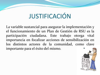 JUSTIFICACIÓNLa variable sustancial para asegurar la implementación y el funcionamiento de un Plan de Gestión de RSU es la participación ciudadana. Este trabajo otorga vital importancia en focalizar acciones de sensibilización en los distintos actores de la comunidad, como clave importante para el éxito del mismo. 