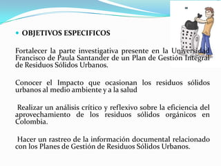 OBJETIVOS ESPECIFICOSFortalecer la parte investigativa presente en la Universidad Francisco de Paula Santander de un Plan de Gestión Integral de Residuos Sólidos Urbanos. Conocer el Impacto que ocasionan los residuos sólidos urbanos al medio ambiente y a la salud Realizar un análisis crítico y reflexivo sobre la eficiencia del aprovechamiento de los residuos sólidos orgánicos en Colombia. Hacer un rastreo de la información documental relacionado con los Planes de Gestión de Residuos Sólidos Urbanos. 