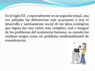 En el siglo XX, y especialmente en su segunda mitad, una vez paliadas las deficiencias más acuciantes y tras el desarrollo y asentamiento social de las ideas ecológicas que logran dar una visión más completa, real e integral de los problemas del ecosistema humano, es cuando los residuos surgen como un problema medioambiental de consideración. 