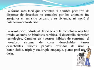 La forma más fácil que encontró el hombre primitivo de disponer de desechos no comibles por los animales fue arrojarlos en un sitio cercano a su vivienda; así nació el botadero a cielo abierto.La revolución industrial, la ciencia y la tecnología nos han traído, además de fabulosos cambios, el desarrollo científico tecnológico. Cambios en nuestros hábitos de consumo: el novedoso sistema de cosas desechables, tarros desechables, frascos, pañales, vestidos de usar y botar, doble, triple y cuádruple empaque, platos para usar y dejar.