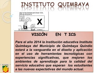 INSTITUTO QUIMBAYA
VISIÒN EN T ICS
Para el año 2014 la Institución educativa Instituto
Quimbaya del Municipio de Quimbaya Quindío
estará a la vanguardia en el diseño y aplicación
en el uso de herramientas tecnológicas con
experiencias significativas, que mejoren los
ambientes de aprendizaje para la calidad del
servicio educativo que esperan los estudiantes
a las nuevas expectativas del mundo actual.
X
 