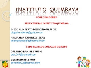 INSTITUTO QUIMBAYA
COORDINADORES:
SEDE CENTRAL INSTITUTO QUIMBAYA
DIEGO HUMBERTO LONDOÑO GIRALDO
diegohumbertol@yahoo.com
ANA MARIA RAMIREZ SIERRA
anamarianacafe@hotmail.com
SEDE SAGRADO CORAZON DE JESUS
ORLANDO RAMIREZ RUBIO
orar.047@hotmail.com
BERTULIO RUIZ RUIZ
bertumar22@hotmail.com
 