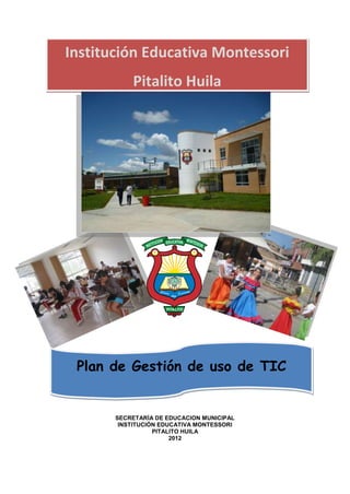 Institución Educativa Montessori
           Pitalito Huila




 Plan de Gestión de uso de TIC


       SECRETARÍA DE EDUCACION MUNICIPAL
        INSTITUCIÓN EDUCATIVA MONTESSORI
                  PITALITO HUILA
                       2012
 
