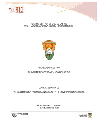 1




               PLAN DE GESTIÓN DE USO DE LAS TIC
         INSTITUCIÓN EDUCATIVA INSTITUTO MONTENEGRO




                     PLAN ELABORADO POR

            EL COMÍTE DE GESTIÓN EN USO DE LAS TIC




                     CON LA ASESORÍA DE

EL MINISTERIO DE EDUCACIÓN NACIONAL Y LA UNIVERSIDAD DEL CAUCA




                    MONTENEGRO - QUINDÍO
                      NOVIEMBRE DE 2012
 