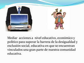 Mediar acciones a nivel educativo, económico y
político para superar la barrera de la desigualdad y
exclusión social, educativa en que se encuentran
vinculados una gran parte de nuestra comunidad
educativa.
 