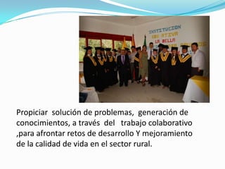 Propiciar solución de problemas, generación de
conocimientos, a través del trabajo colaborativo
,para afrontar retos de desarrollo Y mejoramiento
de la calidad de vida en el sector rural.
 