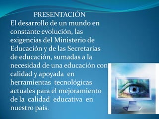 PRESENTACIÓN
El desarrollo de un mundo en
constante evolución, las
exigencias del Ministerio de
Educación y de las Secretarias
de educación, sumadas a la
necesidad de una educación con
calidad y apoyada en
herramientas tecnológicas
actuales para el mejoramiento
de la calidad educativa en
nuestro país.
 