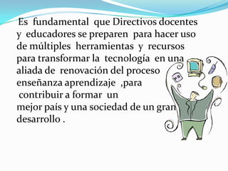 Es fundamental que Directivos docentes
y educadores se preparen para hacer uso
de múltiples herramientas y recursos
para transformar la tecnología en una
aliada de renovación del proceso
enseñanza aprendizaje ,para
contribuir a formar un
mejor país y una sociedad de un gran
desarrollo .
 