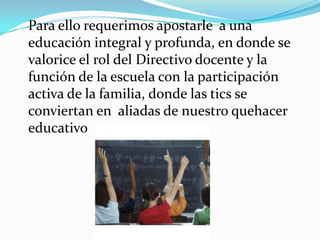 Para ello requerimos apostarle a una
educación integral y profunda, en donde se
valorice el rol del Directivo docente y la
función de la escuela con la participación
activa de la familia, donde las tics se
conviertan en aliadas de nuestro quehacer
educativo .
 