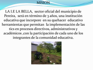 MISION

  LA I.E LA BELLA, sector oficial del municipio de
 Pereira, será en término de 3 años, una institución
 educativa que incorpore en su quehacer educativo
herramientas que permitan la implementación de las
    tics en procesos directivos, administrativos y
 académicos ,con la participación de cada uno de los
       integrantes de la comunidad educativa.
 