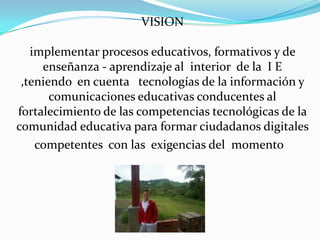 VISION

   implementar procesos educativos, formativos y de
     enseñanza - aprendizaje al interior de la I E
 ,teniendo en cuenta tecnologías de la información y
       comunicaciones educativas conducentes al
fortalecimiento de las competencias tecnológicas de la
comunidad educativa para formar ciudadanos digitales
    competentes con las exigencias del momento .
 