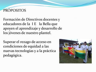 PRÓPOSITOS

Formación de Directivos docentes y
educadores de Ia I E la Bella que
apoyen el aprendizaje y desarrollo de
los jóvenes de nuestro plantel.

Superar el rezago de acceso en
condiciones de equidad a las
nuevas tecnologías y a la práctica
pedagógica.
 