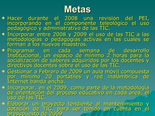 Hacer durante el 2008 una revisión del PEI, incorporando en el componente teleológico el uso pedagógico y administrativo de las TIC. Incorporar entre 2008 y 2009 el uso de las TIC a las metodologías o pedagogías activas en las cuales se forman a los nuevos maestros. Programar en cada semana de desarrollo Institucional, un espacio de mínimo 2 horas para la socialización de saberes adquiridos por los docentes y directivos docentes sobre el uso de las TIC. Gestionar a Febrero de 2009 un aula móvil compuesta por mínimo 20 portátiles y red inalámbrica de Internet banda ancha. Incorporar, en el 2009, como parte de la metodología de orientación del proceso educativo en cada área, el uso de las TIC. Elaborar un proyecto tendiente al mantenimiento y dotación de TIC, para ser tenido en cuenta en el presupuesto de 2009  Metas 