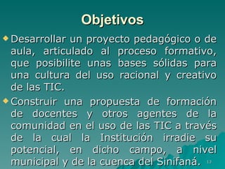 Desarrollar un proyecto pedagógico o de aula, articulado al proceso formativo, que posibilite unas bases sólidas para una cultura del uso racional y creativo de las TIC.  Construir una propuesta de formación de docentes y otros agentes de la comunidad en el uso de las TIC a través de la cual la Institución irradie su potencial, en dicho campo, a nivel municipal y de la cuenca del Sinifaná.  Objetivos 