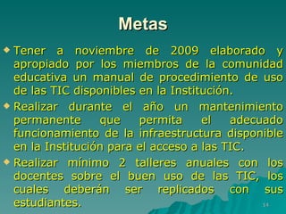 Tener a noviembre de 2009 elaborado y apropiado por los miembros de la comunidad educativa un manual de procedimiento de uso de las TIC disponibles en la Institución. Realizar durante el año un mantenimiento permanente que permita el adecuado funcionamiento de la infraestructura disponible en la Institución para el acceso a las TIC. Realizar mínimo 2 talleres anuales con los docentes sobre el buen uso de las TIC, los cuales deberán ser replicados con sus estudiantes.  Metas 