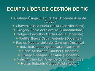 EQUIPO LÍDER DE GESTIÓN DE TIC Castaño Úsuga Juan Carlos (Docente Aula de Apoyo) Chaverra Ossa María Odilia (Coordinadora) Gregory Rocío del Socorro  (Coordinadora) Holguín Castrillón Marta Cecilia (Docente) Padilla Ibarra Oscar Antonio (Docente) Ramos Medina Ligia del Carmen (Docente) Ruiz Idárraga Ángela Maria (Docente) Uribe Aristizabal Maribel (Docente) Urrego Vanegas Flor Alba (Docente) Vélez Molina Luz Amanda (Coordinadora) Henao Pulgarín Carlos Adiel (Rector) 