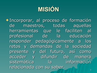 MISIÓN Incorporar, al proceso de formación de maestros, todas aquellas herramientas que le faciliten al profesional de la educación responder pedagógicamente a los retos y demandas de la sociedad presente y del futuro, así como acceder y difundir de manera sistemática la información relacionada con su saber.  
