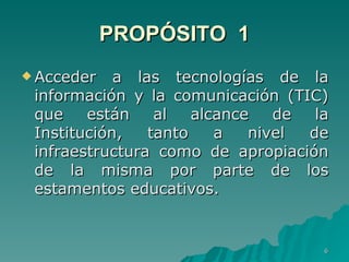 PROPÓSITO  1 Acceder a las tecnologías de la información y la comunicación (TIC) que están al alcance de la Institución, tanto a nivel de infraestructura como de apropiación de la misma por parte de los estamentos educativos.  