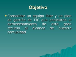 Objetivo Consolidar un equipo líder y un plan de gestión de TIC que posibiliten el aprovechamiento de este gran recurso al alcance de nuestra comunidad  
