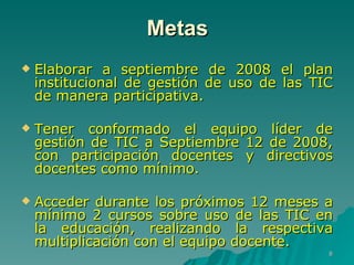 Metas Elaborar a septiembre de 2008 el plan institucional de gestión de uso de las TIC de manera participativa. Tener conformado el equipo líder de gestión de TIC a Septiembre 12 de 2008, con participación docentes y directivos docentes como mínimo. Acceder durante los próximos 12 meses a mínimo 2 cursos sobre uso de las TIC en la educación, realizando la respectiva multiplicación con el equipo docente.  