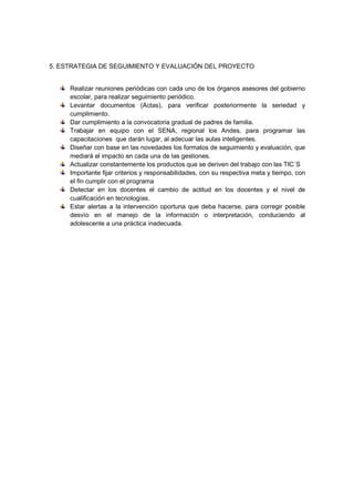 5. ESTRATEGIA DE SEGUIMIENTO Y EVALUACIÓN DEL PROYECTO


     Realizar reuniones periódicas con cada uno de los órganos asesores del gobierno
     escolar, para realizar seguimiento periódico.
     Levantar documentos (Actas), para verificar posteriormente la seriedad y
     cumplimiento.
     Dar cumplimiento a la convocatoria gradual de padres de familia.
     Trabajar en equipo con el SENA, regional los Andes, para programar las
     capacitaciones que darán lugar, al adecuar las aulas inteligentes.
     Diseñar con base en las novedades los formatos de seguimiento y evaluación, que
     mediará el impacto en cada una de las gestiones.
     Actualizar constantemente los productos que se deriven del trabajo con las TIC´S
     Importante fijar criterios y responsabilidades, con su respectiva meta y tiempo, con
     el fin cumplir con el programa
     Detectar en los docentes el cambio de actitud en los docentes y el nivel de
     cualificación en tecnologías.
     Estar alertas a la intervención oportuna que deba hacerse, para corregir posible
     desvío en el manejo de la información o interpretación, conduciendo al
     adolescente a una práctica inadecuada.
 