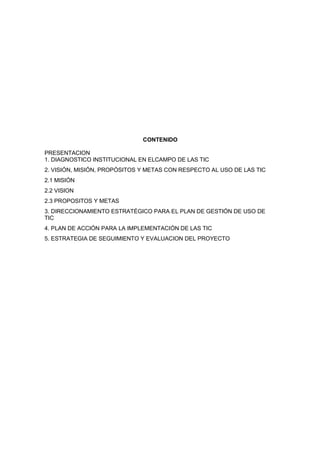 CONTENIDO

PRESENTACION
1. DIAGNOSTICO INSTITUCIONAL EN ELCAMPO DE LAS TIC
2. VISIÓN, MISIÓN, PROPÓSITOS Y METAS CON RESPECTO AL USO DE LAS TIC
2.1 MISIÓN
2.2 VISION
2.3 PROPOSITOS Y METAS
3. DIRECCIONAMIENTO ESTRATÉGICO PARA EL PLAN DE GESTIÓN DE USO DE
TIC
4. PLAN DE ACCIÓN PARA LA IMPLEMENTACIÓN DE LAS TIC
5. ESTRATEGIA DE SEGUIMIENTO Y EVALUACION DEL PROYECTO
 