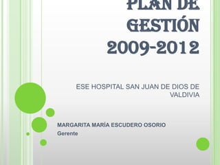 PLAN DE
                GESTIÓN
              2009-2012
      ESE HOSPITAL SAN JUAN DE DIOS DE
                              VALDIVIA



MARGARITA MARÍA ESCUDERO OSORIO
Gerente
 