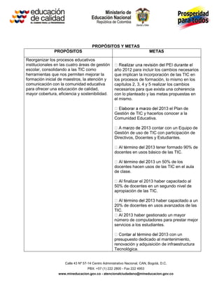 PROPÓSITOS Y METAS
               PROPÓSITOS                                                   METAS

Reorganizar los procesos educativos
institucionales en las cuatro áreas de gestión
escolar, consolidando a las TIC como                 año 2012 para incluir los cambios necesarios
herramientas que nos permiten mejorar la             que implican la incorporación de las TIC en
formación inicial de maestros, la atención y         los procesos de formación, lo mismo en los
comunicación con la comunidad educativa              capítulos 2, 3, 4 y 5 realizar los cambios
para ofrecer una educación de calidad,               necesarios para que exista una coherencia
mayor cobertura, eficiencia y sostenibilidad.        con lo planteado y las metas propuestas en
                                                     el mismo.

                                                                                3 el Plan de
                                                     Gestión de TIC y hacerlos conocer a la
                                                     Comunidad Educativa.

                                                                       3 contar con un Equipo de
                                                     Gestión de uso de TIC con participación de
                                                     Directivos, Docentes y Estudiantes.

                                                                        3 tener formado 90% de
                                                     docentes en usos básico de las TIC.

                                                                       3 un 50% de los
                                                     docentes hacen usos de las TIC en el aula
                                                     de clase.

                                                         finalizar el 2013 haber capacitado al
                                                     50% de docentes en un segundo nivel de
                                                     apropiación de las TIC.

                                                                          3 haber capacitado a un
                                                     20% de docentes en usos avanzados de las
                                                     TIC.
                                                              3 haber gestionado un mayor
                                                     número de computadores para prestar mejor
                                                     servicios a los estudiantes.

                                                                                3 con un
                                                     presupuesto dedicado al mantenimiento,
                                                     renovación y adquisición de infraestructura
                                                     Tecnológica.


                     Calle 43 Nº 57-14 Centro Administrativo Nacional, CAN, Bogotá, D.C.
                                   PBX: +57 (1) 222 2800 - Fax 222 4953
                 www.mineducacion.gov.co - atencionalciudadano@mineducacion.gov.co
 