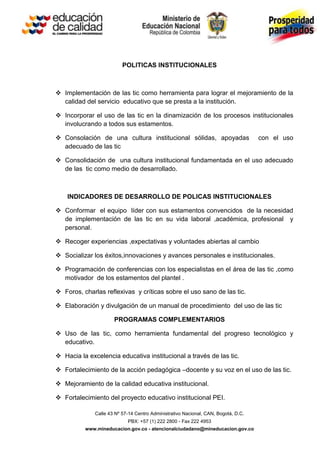 POLITICAS INSTITUCIONALES



 Implementación de las tic como herramienta para lograr el mejoramiento de la
  calidad del servicio educativo que se presta a la institución.

 Incorporar el uso de las tic en la dinamización de los procesos institucionales
  involucrando a todos sus estamentos.

 Consolación de una cultura institucional sólidas, apoyadas                        con el uso
  adecuado de las tic

 Consolidación de una cultura institucional fundamentada en el uso adecuado
  de las tic como medio de desarrollado.



    INDICADORES DE DESARROLLO DE POLICAS INSTITUCIONALES

 Conformar el equipo líder con sus estamentos convencidos de la necesidad
  de implementación de las tic en su vida laboral ,académica, profesional y
  personal.

 Recoger experiencias ,expectativas y voluntades abiertas al cambio

 Socializar los éxitos,innovaciones y avances personales e institucionales.

 Programación de conferencias con los especialistas en el área de las tic ,como
  motivador de los estamentos del plantel .

 Foros, charlas reflexivas y críticas sobre el uso sano de las tic.

 Elaboración y divulgación de un manual de procedimiento del uso de las tic

                      PROGRAMAS COMPLEMENTARIOS

 Uso de las tic, como herramienta fundamental del progreso tecnológico y
  educativo.

 Hacia la excelencia educativa institucional a través de las tic.

 Fortalecimiento de la acción pedagógica –docente y su voz en el uso de las tic.

 Mejoramiento de la calidad educativa institucional.

 Fortalecimiento del proyecto educativo institucional PEI.

              Calle 43 Nº 57-14 Centro Administrativo Nacional, CAN, Bogotá, D.C.
                            PBX: +57 (1) 222 2800 - Fax 222 4953
          www.mineducacion.gov.co - atencionalciudadano@mineducacion.gov.co
 