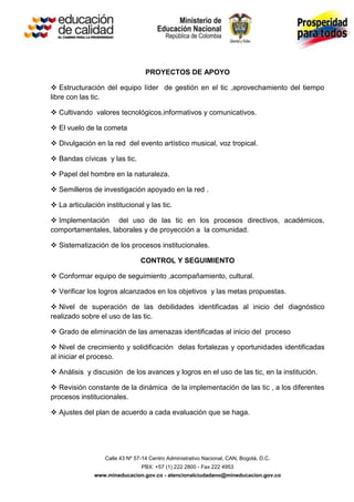 PROYECTOS DE APOYO

 Estructuración del equipo líder de gestión en el tic ,aprovechamiento del tiempo
libre con las tic.

 Cultivando valores tecnológicos,informativos y comunicativos.

 El vuelo de la cometa

 Divulgación en la red del evento artístico musical, voz tropical.

 Bandas cívicas y las tic.

 Papel del hombre en la naturaleza.

 Semilleros de investigación apoyado en la red .

 La articulación institucional y las tic.

 Implementación del uso de las tic en los procesos directivos, académicos,
comportamentales, laborales y de proyección a la comunidad.

 Sistematización de los procesos institucionales.

                                CONTROL Y SEGUIMIENTO

 Conformar equipo de seguimiento ,acompañamiento, cultural.

 Verificar los logros alcanzados en los objetivos y las metas propuestas.

 Nivel de superación de las debilidades identificadas al inicio del diagnóstico
realizado sobre el uso de las tic.

 Grado de eliminación de las amenazas identificadas al inicio del proceso

 Nivel de crecimiento y solidificación delas fortalezas y oportunidades identificadas
al iniciar el proceso.

 Análisis y discusión de los avances y logros en el uso de las tic, en la institución.

 Revisión constante de la dinámica de la implementación de las tic , a los diferentes
procesos institucionales.

 Ajustes del plan de acuerdo a cada evaluación que se haga.




                  Calle 43 Nº 57-14 Centro Administrativo Nacional, CAN, Bogotá, D.C.
                                PBX: +57 (1) 222 2800 - Fax 222 4953
               www.mineducacion.gov.co - atencionalciudadano@mineducacion.gov.co
 