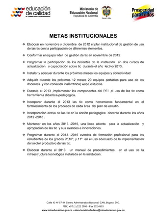 METAS INSTITUCIONALES
 Elaborar en noviembre y diciembre de 2012 el plan institucional de gestión de uso
  de las tic con la participación de diferentes elementos.

 Conformar el equipo líder de gestión de tic en noviembre de 2012

 Programar la participación de los docentes de la institución en dos cursos de
  actualización y capacitación sobre tic durante el año lectivo 2013.

 Instalar y adecuar durante los próximos meses los equipos y conectividad

 Adquirir durante los próximos 12 meses 20 equipos portátiles para uso de los
  docentes y con conexión inalámbrica( wupe)estudios.

 Durante el 2013 ,implementar los componentes del PEI ,el uso de las tic como
  herramienta didactica-pedagogica.

 Incorporar durante el 2013 las tic como herramienta fundamental en el
  fortalecimiento de los procesos de cada área del plan de estudio.

 Incorporación activa de las tic en la acción pedagógica docente durante los años
  2012 -2016 .

 Mantener en los años 2013 -2016, una línea abierta                    para la actualización   y
  apropiación de las tic y sus avances e innovaciones.

 Programar durante el 2013 -2016 eventos de formación profesional para los
  estudiantes de los grados 9º,10º, y 11º en el uso adecuado de la implementación
  del sector productivo de las tic.

 Elaborar durante el 2013 un manual de procedimientos                            en el uso de la
  infraestructura tecnológica instalada en la institución.




                Calle 43 Nº 57-14 Centro Administrativo Nacional, CAN, Bogotá, D.C.
                              PBX: +57 (1) 222 2800 - Fax 222 4953
             www.mineducacion.gov.co - atencionalciudadano@mineducacion.gov.co
 