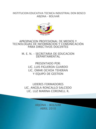INSTITUCION EDUCATIVA TECNICA INDUSTRIAL DON BOSCO ARJONA – BOLIVAR   APROPIACION PROFESIONAL DE MEDIOS Y TECNOLOGIAS DE INFORMACION Y COMUNICACIÓN PARA DIRECTIVOS DOCENTES   M. E. N. – SECRETARIA DE EDUCACION DEPARTAMENTAL PRESENTADO POR: LIC. LUIS FIGUEROA GUARDO LIC. OMAR OCHOA TEHERAN  Y EQUIPO DE GESTION   LIDERES FORMADORES LIC. ANGELA RONCALLO SALCEDO LIC. LUZ MARINA CORONELL R.       ARJONA – BOLIVAR ABRIL 2010     