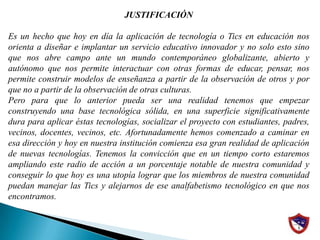 JUSTIFICACIÓN Es un hecho que hoy en día la aplicación de tecnología o Tics en educación nos orienta a diseñar e implantar un servicio educativo innovador y no solo esto sino que nos abre campo ante un mundo contemporáneo globalizante, abierto y autónomo que nos permite interactuar con otras formas de educar, pensar, nos permite construir modelos de enseñanza a partir de la observación de otros y por que no a partir de la observación de otras culturas.Pero para que lo anterior pueda ser una realidad tenemos que empezar construyendo una base tecnológica sólida, en una superficie significativamente dura para aplicar éstas tecnologías, socializar el proyecto con estudiantes, padres, vecinos, docentes, vecinos, etc. Afortunadamente hemos comenzado a caminar en esa dirección y hoy en nuestra institución comienza esa gran realidad de aplicación de nuevas tecnologías. Tenemos la convicción que en un tiempo corto estaremos ampliando este radio de acción a un porcentaje notable de nuestra comunidad y conseguir lo que hoy es una utopía lograr que los miembros de nuestra comunidad puedan manejar las Tics y alejarnos de ese analfabetismo tecnológico en que nos encontramos.