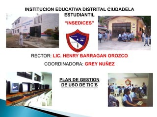 INSTITUCION EDUCATIVA DISTRITAL CIUDADELA ESTUDIANTIL “INSEDICES” RECTOR: LIC. HENRY BARRAGAN OROZCO COORDINADORA: GREY NUÑEZ PLAN DE GESTION DE USO DE TIC’S 