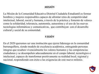 MISIÓN La Misión de la Comunidad Educativa Distrital Ciudadela Estudiantil es formar hombres y mujeres responsables capaces de afrontar retos de competitividad intelectual, laboral, social y humana, a través de la práctica y fomento de valores como la solidaridad, tolerancia, autonomía, autoestima y el uso de las nuevas tecnologías informáticas y comunicativas,  que contribuyan  con el desarrollo cultural y social de su comunidad. VISIÓNEn el 2020 queremos ser una institución que ejerza liderazgo en la comunidad barranquillera, siendo modelo de excelencia académica, entregando personas integras que resalten vivencialmente los valores humanos y las competencias ciudadanas y se desempeñen adecuadamente en el campo laboral, tecnológico e intelectual, capaces de transformar positivamente su realidad local, regional y nacional, respondiendo con éxito a las exigencias de este nuevo milenio.