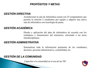                             PROPÓSITOS Y METAS			GESTIÓN DIRECTIVA GESTIÓN ACADÉMICA GESTIÓN ADMINISTRATIVAGESTIÓN DE LA COMUNIDADAcondicionar la sala de informática actual con 25 computadores que permita la relación 2 estudiantes por equipo y adquirir una nueva sala de informática con tecnología de punta.Diseño y aplicación del plan de informática de acuerdo con los estándares y lineamientos del ministerio, articulado a las áreas interdisciplinaresSistematizar toda la información pertinente de los estudiantes, docentes, personal administrativo, contabilidad, etc.Capacitar a la comunidad en el uso de las TIC