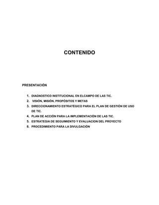 CONTENIDO




PRESENTACIÓN


  1. DIAGNOSTICO INSTITUCIONAL EN ELCAMPO DE LAS TIC.
  2. VISIÓN, MISIÓN, PROPÓSITOS Y METAS
  3. DIRECCIONAMIENTO ESTRATÉGICO PARA EL PLAN DE GESTIÓN DE USO
    DE TIC.
  4. PLAN DE ACCIÓN PARA LA IMPLEMENTACIÓN DE LAS TIC.
  5. ESTRATEGIA DE SEGUIMIENTO Y EVALUACION DEL PROYECTO
  6. PROCEDIMIENTO PARA LA DIVULGACIÓN
 