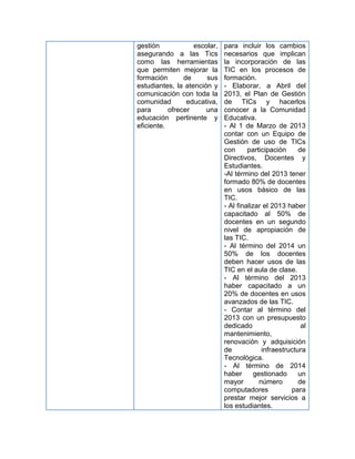 gestión            escolar,   para incluir los cambios
asegurando a las Tics         necesarios que implican
como las herramientas         la incorporación de las
que permiten mejorar la       TIC en los procesos de
formación       de     sus    formación.
estudiantes, la atención y    - Elaborar, a Abril del
comunicación con toda la      2013, el Plan de Gestión
comunidad        educativa,   de TICs y hacerlos
para       ofrecer     una    conocer a la Comunidad
educación pertinente y        Educativa.
eficiente.                    - Al 1 de Marzo de 2013
                              contar con un Equipo de
                              Gestión de uso de TICs
                              con      participación      de
                              Directivos, Docentes y
                              Estudiantes.
                              -Al término del 2013 tener
                              formado 80% de docentes
                              en usos básico de las
                              TIC.
                              - Al finalizar el 2013 haber
                              capacitado al 50% de
                              docentes en un segundo
                              nivel de apropiación de
                              las TIC.
                              - Al término del 2014 un
                              50% de los docentes
                              deben hacer usos de las
                              TIC en el aula de clase.
                              - Al término del 2013
                              haber capacitado a un
                              20% de docentes en usos
                              avanzados de las TIC.
                              - Contar al término del
                              2013 con un presupuesto
                              dedicado                     al
                              mantenimiento,
                              renovación y adquisición
                              de             infraestructura
                              Tecnológica.
                              - Al término de 2014
                              haber       gestionado      un
                              mayor         número        de
                              computadores             para
                              prestar mejor servicios a
                              los estudiantes.
 