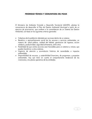 PRIORIDAD TÉCNICA Y COMUNITARIA DEL PGAM




El Ministerio de Ambiente Vivienda y Desarrollo Terrotorial (MAVDT), plantea la
conveniencia de desarrollar el Plan de Gestión Ambiental Municipal a partir de un
ejercicio de priorización, que conlleve a la consolidación de un Sistema de Gestión
Ambiental, con base en los siguientes criterios generales:


•   Cobertura de la población afectada por acciones dentro de un sistema.
•   Beneficio o aprovechamiento social de los recursos y servicios ambientales, en
    materia de: salud pública, calidad del hábitat, generación de ingresos, acción
    solidaria, productividad, seguridad alimentaria, entre otros.
•   Posibilidad de que ciertas acciones sean favorables para un sistema ó, incluso, que
    puedan beneficiar a otros sistemas.
•   Urgencia de atención y acumulación histórica de necesidades e impactos
    ambientales.
•   Disponibilidad de recursos, y sostenibilidad financiera, de programas y proyectos
    ambientales. hay que tener en cuenta el comportamiento tendencial de las
    inversiones y los planes operativos de las entidades.




                                                                                   10



 
 