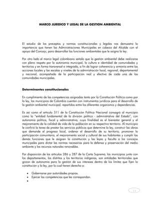 MARCO JURIDICO Y LEGAL DE LA GESTION AMBIENTAL




El estudio de los preceptos y normas constitucionales y legales nos demuestra la
importancia que tienen las Administraciones Municipales en cabeza del Alcalde con el
apoyo del Concejo, para desarrollar las funciones ambientales que le asigna la ley.

Por otro lado el marco legal colombiano señala que la gestión ambiental debe realizarse
con pleno respeto por la autonomía municipal, la cultura e identidad de comunidades y
territorios y en forma transversal e integrada, a fin de lograr coherencia y armonía entre las
acciones locales y las escalas y niveles de la administración local, regional, departamental
y nacional, acompañada de la participación real y efectiva de cada una de las
comunidades municipales.



Determinantes constitucionales

En cumplimiento de las competencias asignadas tanto por la Constitución Política como por
la ley, los municipios de Colombia cuentan con instrumentos jurídicos para el desarrollo de
la gestión ambiental municipal, repartidos entre los diferentes organismos y dependencias.

Es así como el artículo 311 de la Constitución Política Nacional consagró al municipio
como la “entidad fundamental de la división político - administrativa del Estado”, con
autonomía política, fiscal y administrativa, cuya finalidad es el bienestar general y el
mejoramiento de la calidad de vida de la población en su respectivo territorio. Al municipio
le confirió la tarea de prestar los servicios públicos que determine la ley, construir las obras
que demande el progreso local, ordenar el desarrollo de su territorio, promover la
participación comunitaria, el mejoramiento social y cultural de sus habitantes y cumplir las
demás funciones que le asignen la constitución y las leyes y faculta a los concejos
municipales para dictar las normas necesarias para la defensa y preservación del medio
ambiente y los recursos naturales renovables.

Por disposición de los artículos 286 y 287 de la Carta Suprema, los municipios junto con
los departamentos, los distritos y los territorios indígenas, son entidades territoriales que
gozan de autonomía para la gestión de sus intereses dentro de los límites que fijen la
constitución y la ley, por lo cual tienen derecho a:

   •   Gobernarse por autoridades propias.
   •   Ejercer las competencias que les correspondan.
   •


                                                                                            11



    
 