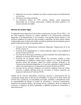 •   Administrar los recursos y establecer los tributos necesarios para el cumplimiento de
       sus funciones.
   •   Participar en las rentas nacionales.
   •   La Constitución Política de 1991 contiene, además, varias disposiciones
       relacionadas con el manejo, preservación y defensa del medio ambiente y los
       recursos naturales renovables.



Normas de carácter legal

En desarrollo de las disposiciones de carácter constitucional, las leyes 99 de 1993 y 136
de 1994 asignaron funciones en materia ambiental a las Corporaciones Autónomas
Regionales, a los departamentos, a los municipios, a los grandes centros urbanos y a los
territorios indígenas, las cuales han sido revisadas y analizadas. De dicho análisis resultan
fundamentales, para el diseño del modelo asociado al planteamiento de tipologías para la
gestión ambiental municipal, los siguientes temas:

   •   Funciones de las Corporaciones Autónomas Regionales. Disposiciones de la ley
       99/93, artículo 31.
   •   Funciones de los Departamentos en materia ambiental: Según lo que establece el
       artículo 64 de la ley 99/93.
   •   Funciones de los Municipios y Distritos en materia ambiental: De conformidad con lo
       dispuesto en el artículo 65 de la ley 99/93.
   •   Funciones de los grandes centros urbanos: Los municipios, distritos o áreas
       metropolitanas con población urbana igual o superior a un millón de habitantes
       ejercerán dentro del perímetro urbano las mismas funciones atribuidas a las
       Corporaciones Autónomas Regionales, en lo que fuere aplicable al medio ambiente
       urbano, de conformidad con lo dispuesto por el artículo 66 de la ley 99/93.
   •   Funciones de los territorios indígenas: Los territorios indígenas tienen las mismas
       funciones y deberes definidos para los municipios en materia ambiental, por
       disposición del artículo 67 de la ley 99/93.

Además de las licencias ambientales, concesiones, permisos y autorizaciones que les
corresponde otorgar para el ejercicio de actividades o la ejecución de obras dentro del
territorio de su jurisdicción, las autoridades municipales, distritales o metropolitanas tienen
la responsabilidad de efectuar el control de vertimientos y emisiones contaminantes,
disposición de desechos sólidos y de residuos tóxicos y peligrosos, dictar las medidas de
corrección o mitigación de daños ambientales y adelantar proyectos de saneamiento y
descontaminación.




                                                                                           12



    
 