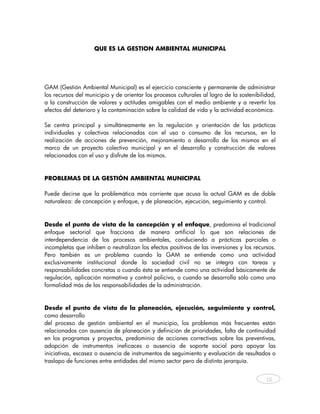 QUE ES LA GESTION AMBIENTAL MUNICIPAL




GAM (Gestión Ambiental Municipal) es el ejercicio consciente y permanente de administrar
los recursos del municipio y de orientar los procesos culturales al logro de la sostenibilidad,
a la construcción de valores y actitudes amigables con el medio ambiente y a revertir los
efectos del deterioro y la contaminación sobre la calidad de vida y la actividad económica.

Se centra principal y simultáneamente en la regulación y orientación de las prácticas
individuales y colectivas relacionadas con el uso o consumo de los recursos, en la
realización de acciones de prevención, mejoramiento o desarrollo de los mismos en el
marco de un proyecto colectivo municipal y en el desarrollo y construcción de valores
relacionados con el uso y disfrute de los mismos.



PROBLEMAS DE LA GESTIÓN AMBIENTAL MUNICIPAL

Puede decirse que la problemática más corriente que acusa la actual GAM es de doble
naturaleza: de concepción y enfoque, y de planeación, ejecución, seguimiento y control.



Desde el punto de vista de la concepción y el enfoque, predomina el tradicional
enfoque sectorial que fracciona de manera artificial lo que son relaciones de
interdependencia de los procesos ambientales, conduciendo a prácticas parciales o
incompletas que inhiben o neutralizan los efectos positivos de las inversiones y los recursos.
Pero también es un problema cuando la GAM se entiende como una actividad
exclusivamente institucional donde la sociedad civil no se integra con tareas y
responsabilidades concretas o cuando ésta se entiende como una actividad básicamente de
regulación, aplicación normativa y control policivo, o cuando se desarrolla sólo como una
formalidad más de las responsabilidades de la administración.


Desde el punto de vista de la planeación, ejecución, seguimiento y control,
como desarrollo
del proceso de gestión ambiental en el municipio, los problemas más frecuentes están
relacionados con ausencia de planeación y definición de prioridades, falta de continuidad
en los programas y proyectos, predominio de acciones correctivas sobre las preventivas,
adopción de instrumentos ineficaces o ausencia de soporte social para apoyar las
iniciativas, escasez o ausencia de instrumentos de seguimiento y evaluación de resultados o
traslapo de funciones entre entidades del mismo sector pero de distinta jerarquía.


                                                                                           16



    
 