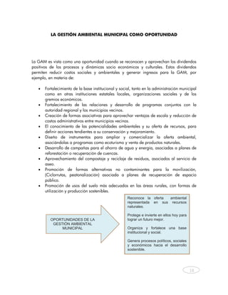 LA GESTIÓN AMBIENTAL MUNICIPAL COMO OPORTUNIDAD




La GAM      es vista como una oportunidad cuando se reconocen y aprovechan los dividendos
positivos   de los procesos y dinámicas socio económicos y culturales. Estos dividendos
permiten     reducir costos sociales y ambientales y generar ingresos para la GAM, por
ejemplo,    en materia de:

   •   Fortalecimiento de la base institucional y social, tanto en la administración municipal
       como en otras instituciones estatales locales, organizaciones sociales y de los
       gremios económicos.
   •   Fortalecimiento de las relaciones y desarrollo de programas conjuntos con la
       autoridad regional y los municipios vecinos.
   •   Creación de formas asociativas para aprovechar ventajas de escala y reducción de
       costos administrativos entre municipios vecinos.
   •   El conocimiento de las potencialidades ambientales y su oferta de recursos, para
       definir acciones tendientes a su conservación y mejoramiento.
   •   Diseño de instrumentos para ampliar y comercializar la oferta ambiental,
       asociándolas a programas como ecoturismo y venta de productos naturales.
   •   Desarrollo de campañas para el ahorro de agua y energía, asociadas a planes de
       reforestación o recuperación de cuencas.
   •   Aprovechamiento del compostaje y reciclaje de residuos, asociados al servicio de
       aseo.
   •   Promoción de formas alternativas no contaminantes para la movilización,
       (Ciclorrutas, peatonalización) asociada a planes de recuperación de espacio
       público.
   •   Promoción de usos del suelo más adecuados en las áreas rurales, con formas de
       utilización y producción sostenibles.
                                                      Reconoce la oferta  ambiental
                                                      representada en sus recursos
                                                      naturales.

                                                      Protege e invierte en ellos hoy para
             OPORTUNIDADES DE LA                      lograr un futuro mejor.
              GESTIÓN AMBIENTAL
                  MUNICIPAL                           Organiza y fortalece una base
                                                      institucional y social.

                                                      Genera procesos políticos, sociales
                                                      y económicos hacia el desarrollo
                                                      sostenible.




                                                                                              18



    
 
