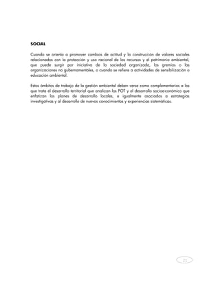 SOCIAL

Cuando se orienta a promover cambios de actitud y la construcción de valores sociales
relacionados con la protección y uso racional de los recursos y el patrimonio ambiental,
que puede surgir por iniciativa de la sociedad organizada, los gremios o las
organizaciones no gubernamentales, o cuando se refiere a actividades de sensibilización o
educación ambiental.

Estos ámbitos de trabajo de la gestión ambiental deben verse como complementarios a los
que trata el desarrollo territorial que analizan los POT y el desarrollo socioe-conómico que
enfatizan los planes de desarrollo locales, e igualmente asociados a estrategias
investigativas y al desarrollo de nuevos conocimientos y experiencias sistemáticas.




                                                                                        21



    
 