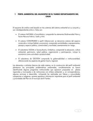 1    PERFIL AMBIENTAL DEL MUNICIPIO DE EL TAMBO DEPARTAMENTO DEL
                                   CAUA




El esquema de análisis está basado en tres sistemas del sistema ambiental en su conjunto y
son interdependientes entre sí. Estos son:

   •   El sistema NATURAL ó Físico-Biótico, comprende los elementos Biodiversidad -flora y
       fauna- Recurso hídrico, Suelo y Aire.

   •   El sistema CONSTRUIDO ó perfil Urbano-rural, se denomina sistema del espacio
       construido e incluye hábitat y economía), comprende centralidades y equipamientos,
       paisaje y espacio público, conectividad y movilidad, asentamientos en riesgo.

   •   El subsistema SOCIAL ó Sociocultural y Simbólico, comprende la educación, cultura
       ambiental, patrimonio, salud pública, organización y participación, incluye lo
       económico como actividad o productividad.

   •   El subsistema de GESTIÓN comprende la gobernabilidad e institucionalidad,
       diferenciando los aspectos de gestión local y regional.

Los elementos o atributos básicos de cada sistema, en la construcción del perfil ambiental
plantearon las principales problemáticas ambientales, simultáneamente se fueron
identificando algunos programas institucionales que aparecen propuestos en planes
regionales y municipales o de instituciones con énfasis ambiental; y, en correspondencia,
algunas acciones a desarrollar, incluyendo las realizadas por líderes y comunidades
campesinas e indígenas, quienes aportaron información importante para el perfil ambiental
y prioridades del Plan en el municipio de El Tambo.




                                                                                      22



    
 