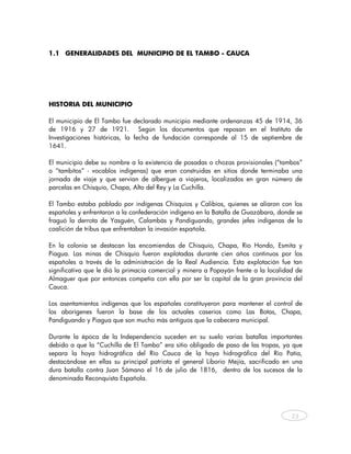 1.1 GENERALIDADES DEL MUNICIPIO DE EL TAMBO - CAUCA




HISTORIA DEL MUNICIPIO

El municipio de El Tambo fue declarado municipio mediante ordenanzas 45 de 1914, 36
de 1916 y 27 de 1921. Según los documentos que reposan en el Instituto de
Investigaciones históricas, la fecha de fundación corresponde al 15 de septiembre de
1641.

El municipio debe su nombre a la existencia de posadas o chozas provisionales (“tambos”
o “tambitos” - vocablos indígenas) que eran construidas en sitios donde terminaba una
jornada de viaje y que servían de albergue a viajeros, localizados en gran número de
parcelas en Chisquío, Chapa, Alto del Rey y La Cuchilla.

El Tambo estaba poblado por indígenas Chisquíos y Calibíos, quienes se aliaron con los
españoles y enfrentaron a la confederación indígena en la Batalla de Guazábara, donde se
fraguó la derrota de Yasguén, Calambás y Pandiguando, grandes jefes indígenas de la
coalición de tribus que enfrentaban la invasión española.

En la colonia se destacan las encomiendas de Chisquío, Chapa, Río Hondo, Esmita y
Piagua. Las minas de Chisquío fueron explotadas durante cien años continuos por los
españoles a través de la administración de la Real Audiencia. Esta explotación fue tan
significativa que le dió la primacía comercial y minera a Popayán frente a la localidad de
Almaguer que por entonces competía con ella por ser la capital de la gran provincia del
Cauca.

Los asentamientos indígenas que los españoles constituyeron para mantener el control de
los aborígenes fueron la base de los actuales caseríos como Las Botas, Chapa,
Pandiguando y Piagua que son mucho más antiguos que la cabecera municipal.

Durante la época de la Independencia suceden en su suelo varias batallas importantes
debido a que la “Cuchilla de El Tambo” era sitio obligado de paso de las tropas, ya que
separa la hoya hidrográfica del Río Cauca de la hoya hidrográfica del Río Patía,
destacándose en ellas su principal patriota el general Liborio Mejía, sacrificado en una
dura batalla contra Juan Sámano el 16 de julio de 1816, dentro de los sucesos de la
denominada Reconquista Española.




                                                                                      23



    
 
