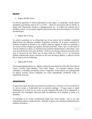 RELIEVE

   •   Región del Alto Cauca

En términos generales el relieve presentado en esta región es quebrado, donde alterna
pendientes que fluctúan entre el 25 y el 75%. Hacia la microcuenca del río Hondo, la
región está influenciada climática y geológicamente por la cadena de volcanes de la
cordillera central. Se encuentran algunas elevaciones como cerro Munchiquito y la Cuchilla
de Mechengue.

   •   Región del río Micay

Su sistema montañoso se ve influenciado por el eje andino de la cordillera occidental,
determinando las diferentes unidades fisiográficas existentes. En el sector montañoso la
vertiente occidental es húmeda y con amplia cobertura vegetal, el relieve es quebrado y
con sierras anchas y largas que separan drenajes profundos. Pese a que en este sector el
nivel de cobertura es denso, se caracteriza por presentar deslizamientos y derrumbes, como
es el caso de Huisitó y San Juan de Micay. Entre los ríos Huisitó y Micay se encuentra entre
otras la Serranía de San Pedro que se eleva hasta los 2.800 m.s.n.m. Se encuentran
también ondulaciones suaves y terrazas en San Juan de Micay, Betania, y sobre la cuenca
del río Topé en el sitio la Bermeja.

   •   Región del río Patía

Tierras generalmente planas con algunas colinas de poca elevación entre ellos Cerro Alto el
Trueno, Cuchilla Santa Bárbara, Cerro Peña Negra. Se presentan además formas
inclinadas y onduladas, pendientes cortas e irregulares, formas planas con pedregosidad
en algunos sectores, formas onduladas con cimas redondeadas, pendientes cortas y
ligeramente convexas.


HIDROGRAFÍA

El agua forma parte de todos los procesos de producción y consumo y se ha convertido en
un recurso escaso y fundamental que es necesario proteger. El agua juega un papel
fundamental en el clima de una zona, es parte integrante del suelo y de la vegetación, a
través del ciclo hidrológico pasa por todos los elementos de la biósfera y vuelve a la
atmósfera.

La hidrología se ha venido considerando desde hace mucho tiempo. Aún en los más
rudimentarios planes y ordenamientos, utilizando el agua como elemento fundamental para
clasificar el territorio.


                                                                                        28



    
 